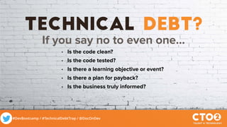 #DevBootcamp / #TechnicalDebtTrap / @DocOnDev
technical debt?
If you say no to even one…
• Is the code clean?
• Is the code tested?
• Is there a learning objective or event?
• Is there a plan for payback?
• Is the business truly informed?
 