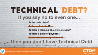 #DevBootcamp / #TechnicalDebtTrap / @DocOnDev
technical debt?
If you say no to even one…
• Is the code clean?
• Is the code tested?
• Is there a learning objective or event?
• Is there a plan for payback?
• Is the business truly informed?
... then you don’t have Technical Debt
 