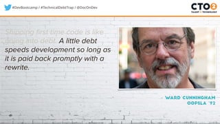 #DevBootcamp / #TechnicalDebtTrap / @DocOnDev
Shipping first time code is like
going into debt. A little debt
speeds development so long as
it is paid back promptly with a
rewrite.
– Ward Cunningham
OOPSLA ‘92
 