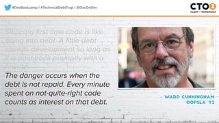 #DevBootcamp / #TechnicalDebtTrap / @DocOnDev
Shipping first time code is like
going into debt. A little debt
speeds development so long as
it is paid back promptly with a
rewrite.
The danger occurs when the
debt is not repaid. Every minute
spent on not-quite-right code
counts as interest on that debt.
– Ward Cunningham
OOPSLA ‘92
 
