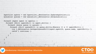 #DevBootcamp / #TechnicalDebtTrap / @DocOnDev
AgentList agents = new AgentList(_dbConnector.UpdateAgentList());
QueueList queues = new QueueList(_dbConnector.GetQueueList());
foreach (Agent agent in agents) {
foreach (Skill agentSkill in agent.skills) {
foreach (Queue queue in queues) {
foreach (Skill queueSkill in queue.skills.Where(x => x == agentSkill)) {
try {_dbConnector.SetAgentQueueSkill(agent.agentID, queue.name, agentSkill); }
catch { continue; }
}
}
}
}
 