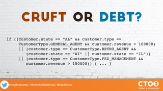 #DevBootcamp / #TechnicalDebtTrap / @DocOnDev
if ((customer.state == “AL” && customer.type ==
CustomerType.GENERAL_AGENT && customer.revenue > 100000)
|| (customer.type == CustomerType.RETRO_AGENT &&
(customer.state == “WI” || customer.state == “IL”))
|| (customer.type == CustomerType.FED_MANAGEMENT &&
customer.revenue > 150000)) { ... }
cruft or debt?
 