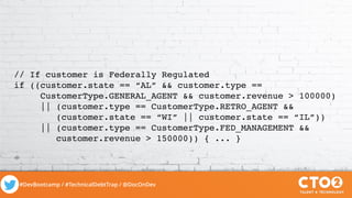 #DevBootcamp / #TechnicalDebtTrap / @DocOnDev
// If customer is Federally Regulated
if ((customer.state == “AL” && customer.type ==
CustomerType.GENERAL_AGENT && customer.revenue > 100000)
|| (customer.type == CustomerType.RETRO_AGENT &&
(customer.state == “WI” || customer.state == “IL”))
|| (customer.type == CustomerType.FED_MANAGEMENT &&
customer.revenue > 150000)) { ... }
 