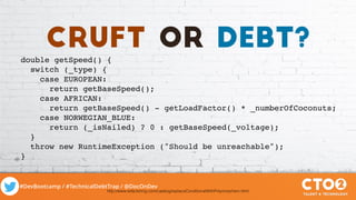 #DevBootcamp / #TechnicalDebtTrap / @DocOnDev
double getSpeed() {
switch (_type) {
case EUROPEAN:
return getBaseSpeed();
case AFRICAN:
return getBaseSpeed() - getLoadFactor() * _numberOfCoconuts;
case NORWEGIAN_BLUE:
return (_isNailed) ? 0 : getBaseSpeed(_voltage);
}
throw new RuntimeException ("Should be unreachable");
}
http://www.refactoring.com/catalog/replaceConditionalWithPolymorphism.html
cruft or debt?
 