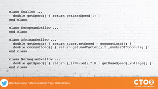 #DevBootcamp / #TechnicalDebtTrap / @DocOnDev
class Swallow ...
double getSpeed() { return getBaseSpeed(); }
end class
class EuropeanSwallow ...
end class
class AfricanSwallow ...
double getSpeed() { return super.getSpeed - coconutLoad(); }
double coconutLoad() { return getLoadFactor() * _numberOfCoconuts; }
end class
class NorwegianSwallow ...
double getSpeed() { return (_isNailed) ? 0 : getBaseSpeed(_voltage); }
end class
 