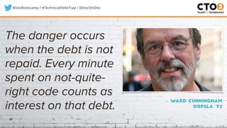#DevBootcamp / #TechnicalDebtTrap / @DocOnDev
The danger occurs
when the debt is not
repaid. Every minute
spent on not-quite-
right code counts as
interest on that debt.
– Ward Cunningham
OOPSLA ‘92
 