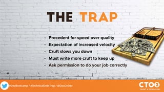 #DevBootcamp / #TechnicalDebtTrap / @DocOnDev
The Trap
• Precedent for speed over quality
• Expectation of increased velocity
• Cruft slows you down
• Must write more cruft to keep up
• Ask permission to do your job correctly
 