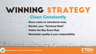 #DevBootcamp / #TechnicalDebtTrap / @DocOnDev
winning strategy
Clean Constantly
• Never make an intentional mess
• Monitor your “Technical Debt”
• Follow the Boy Scout Rule
• Remember quality is your responsibility
 