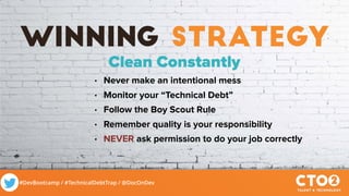 #DevBootcamp / #TechnicalDebtTrap / @DocOnDev
winning strategy
Clean Constantly
• Never make an intentional mess
• Monitor your “Technical Debt”
• Follow the Boy Scout Rule
• Remember quality is your responsibility
• NEVER ask permission to do your job correctly
 