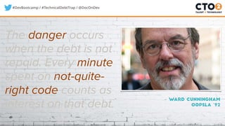 #DevBootcamp / #TechnicalDebtTrap / @DocOnDev
The danger occurs
when the debt is not
repaid. Every minute
spent on not-quite-
right code counts as
interest on that debt.
– Ward Cunningham
OOPSLA ‘92
 