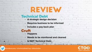#DevBootcamp / #TechnicalDebtTrap / @DocOnDev
review
Technical Debt
• A strategic design decision
• Requires business to be informed
• Includes a pay-back plan
Cruft
• Happens
• Needs to be monitored and cleaned
• Is NOT Technical Debt
 