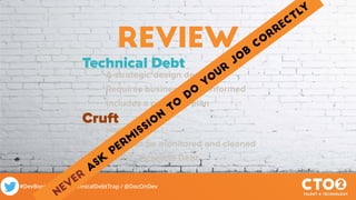 #DevBootcamp / #TechnicalDebtTrap / @DocOnDev
review
Technical Debt
• A strategic design decision
• Requires business to be informed
• Includes a pay-back plan
Cruft
• Happens
• Needs to be monitored and cleaned
• Is NOT Technical Debt
NEVER
ask
perm
issio
n
to
do
yo
ur
jo
b
co
rrectly
 