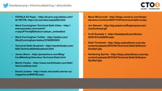 #DevBootcamp / #TechnicalDebtTrap / @DocOnDev
• OOPSLA 92 Paper - http://dl.acm.org/citation.cfm?
id=157715, http://c2.com/doc/oopsla92.html
• Ward Cunningham Technical Debt Video - http://
www.youtube.com/watch?
v=pqeJFYwnkjE&feature=player_embedded
• Ward Cunningham Twitter - http://twitter.com/
WardCunningham/status/3742903303
• Technical Debt Quadrant - http://martinfowler.com/
bliki/TechnicalDebtQuadrant.html
• James Shore - http://jamesshore.com/Blog/
CardMeeting/Voluntary-Technical-Debt.html
• Martin Fowler - http://www.martinfowler.com/bliki/
TechnicalDebt.html
• David Larabee - http://msdn.microsoft.com/en-us/
magazine/ee819135.aspx
• Steve McConnell - http://blogs.construx.com/blogs/
stevemcc/archive/2007/11/01/technical-debt-2.aspx
• Jon Stewart - http://big.assets.huffingtonpost.com/
JonConfused.gif
• Cruft Example 1 - http://thedailywtf.com/Series/
2010/3/CodeSOD.aspx
• Debt Threshold - http://blog.castsoftware.com/wp-
content/uploads/2011/04/Technical-Debt-Software-
Quality1.jpg
• Hardening Sprints - http://blog.castsoftware.com/wp-
content/uploads/2011/04/Technical-Debt-Software-
Quality1.jpg
 