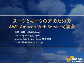 スーツとギークの方のための
AWS(Amazon Web Services)講座
  小島 英揮（Hideki Ojima）
  Marketing Manager, Japan
  Amazon Data Services Japan 株式会社
  Email: hidekio@amazon.co.jp
 