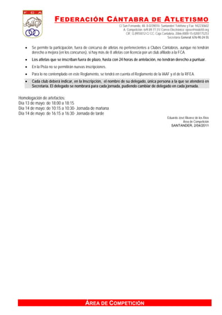 F EDERACIÓN C ÁNTABRA DE A TLETISMO
                                                              C/ San Fernando, 48- 8-D/39010- Santander/ Teléfono y Fax: 942230602
                                                                 A. Competición: 649.89.77.31/ Correo Electrónico: ejose@nodo50.org
                                                                   CIF: Q.8955012-C/ CC: Caja Cantabria, 2066-0000-15-0200175253
                                                                                                    Secretaría General: 676-90-24-55


      Se permite la participación, fuera de concurso de atletas no pertenecientes a Clubes Cántabros, aunque no tendrán
       derecho a mejora (en los concursos), si hay más de 8 atletas con licencia por un club afiliado a la FCA.
      Los atletas que se inscriban fuera de plazo, hasta con 24 horas de antelación, no tendrán derecho a puntuar.
      En la Pista no se permitirán nuevas inscripciones.
      Para lo no contemplado en este Reglamento, se tendrá en cuenta el Reglamento de la IAAF y el de la RFEA.
      Cada club deberá indicar, en la Inscripción, el nombre de su delegado, única persona a la que se atenderá en
       Secretaría. El delegado se nombrará para cada jornada, pudiendo cambiar de delegado en cada jornada.

Homologación de artefactos:
Día 13 de mayo: de 18:00 a 18:15
Día 14 de mayo: de 10:15 a 10:30- Jornada de mañana
Día 14 de mayo: de 16:15 a 16:30- Jornada de tarde
                                                                                                   Eduardo José Álvarez de los Ríos
                                                                                                              Área de Competición
                                                                                                     SANTANDER, 2/04/2011




                                          ÁREA DE COMPETICIÓN
 