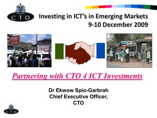 Investing in ICT’s in Emerging Markets
                          9-10 December 2009




Partnering with CTO 4 ICT Investments
          Dr Ekwow Spio-Garbrah
          Chief Executive Officer,
                   CTO
 