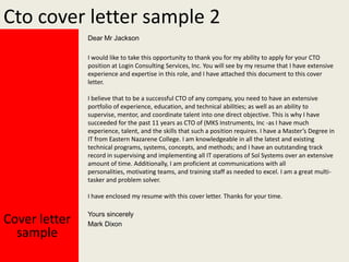 Cto cover letter sample 2
Dear Mr Jackson
I would like to take this opportunity to thank you for my ability to apply for your CTO
position at Login Consulting Services, Inc. You will see by my resume that I have extensive
experience and expertise in this role, and I have attached this document to this cover
letter.
I believe that to be a successful CTO of any company, you need to have an extensive
portfolio of experience, education, and technical abilities; as well as an ability to
supervise, mentor, and coordinate talent into one direct objective. This is why I have
succeeded for the past 11 years as CTO of (MKS Instruments, Inc -as I have much
experience, talent, and the skills that such a position requires. I have a Master’s Degree in
IT from Eastern Nazarene College. I am knowledgeable in all the latest and existing
technical programs, systems, concepts, and methods; and I have an outstanding track
record in supervising and implementing all IT operations of Sol Systems over an extensive
amount of time. Additionally, I am proficient at communications with all
personalities, motivating teams, and training staff as needed to excel. I am a great multitasker and problem solver.
I have enclosed my resume with this cover letter. Thanks for your time.

Cover letter
sample

Yours sincerely
Mark Dixon

 