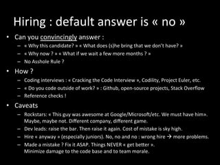 Hiring	
  :	
  default	
  answer	
  is	
  «	
  no	
  »	
  
•  Can	
  you	
  convincingly	
  answer	
  :	
  	
  
–  «	
  Why	
  this	
  candidate?	
  »	
  «	
  What	
  does	
  (s)he	
  bring	
  that	
  we	
  don’t	
  have?	
  »	
  
–  «	
  Why	
  now	
  ?	
  »	
  «	
  What	
  if	
  we	
  wait	
  a	
  few	
  more	
  months	
  ?	
  »	
  
–  No	
  Asshole	
  Rule	
  ?	
  
•  How	
  ?	
  
–  Coding	
  interviews	
  :	
  «	
  Cracking	
  the	
  Code	
  Interview	
  »,	
  Codility,	
  Project	
  Euler,	
  etc.	
  
–  «	
  Do	
  you	
  code	
  outside	
  of	
  work?	
  »	
  :	
  Github,	
  open-­‐source	
  projects,	
  Stack	
  Overﬂow	
  
–  Reference	
  checks	
  !	
  
•  Caveats	
  
–  Rockstars:	
  «	
  This	
  guy	
  was	
  awesome	
  at	
  Google/Microsoi/etc.	
  We	
  must	
  have	
  him».	
  
Maybe,	
  maybe	
  not.	
  Diﬀerent	
  company,	
  diﬀerent	
  game.	
  
–  Dev	
  leads:	
  raise	
  the	
  bar.	
  Then	
  raise	
  it	
  again.	
  Cost	
  of	
  mistake	
  is	
  sky	
  high.	
  
–  Hire	
  «	
  anyway	
  »	
  (especially	
  juniors).	
  No,	
  no	
  and	
  no	
  :	
  wrong	
  hire	
  à	
  more	
  problems.	
  
–  Made	
  a	
  mistake	
  ?	
  Fix	
  it	
  ASAP.	
  Things	
  NEVER	
  «	
  get	
  beker	
  ».	
  	
  
Minimize	
  damage	
  to	
  the	
  code	
  base	
  and	
  to	
  team	
  morale.	
  
 