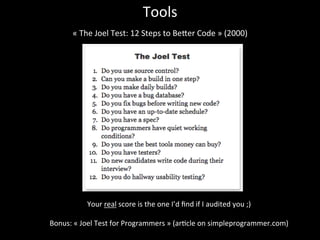 Tools	
  
«	
  The	
  Joel	
  Test:	
  12	
  Steps	
  to	
  Beker	
  Code	
  »	
  (2000)	
  	
  
	
  
Your	
  real	
  score	
  is	
  the	
  one	
  I’d	
  ﬁnd	
  if	
  I	
  audited	
  you	
  ;)	
  
	
  
Bonus:	
  «	
  Joel	
  Test	
  for	
  Programmers	
  »	
  (ar*cle	
  on	
  simpleprogrammer.com)	
  
 