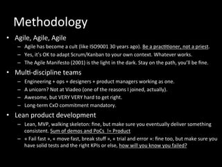 Methodology	
  
•  Agile,	
  Agile,	
  Agile	
  
–  Agile	
  has	
  become	
  a	
  cult	
  (like	
  ISO9001	
  30	
  years	
  ago).	
  Be	
  a	
  prac**oner,	
  not	
  a	
  priest.	
  
–  Yes,	
  it’s	
  OK	
  to	
  adapt	
  Scrum/Kanban	
  to	
  your	
  own	
  context.	
  Whatever	
  works.	
  
–  The	
  Agile	
  Manifesto	
  (2001)	
  is	
  the	
  light	
  in	
  the	
  dark.	
  Stay	
  on	
  the	
  path,	
  you’ll	
  be	
  ﬁne.	
  
•  Mul*-­‐discipline	
  teams	
  
–  Engineering	
  +	
  ops	
  +	
  designers	
  +	
  product	
  managers	
  working	
  as	
  one.	
  
–  A	
  unicorn?	
  Not	
  at	
  Viadeo	
  (one	
  of	
  the	
  reasons	
  I	
  joined,	
  actually).	
  
–  Awesome,	
  but	
  VERY	
  VERY	
  hard	
  to	
  get	
  right.	
  	
  
–  Long-­‐term	
  CxO	
  commitment	
  mandatory.	
  	
  
•  Lean	
  product	
  development	
  
–  Lean,	
  MVP,	
  walking	
  skeleton:	
  ﬁne,	
  but	
  make	
  sure	
  you	
  eventually	
  deliver	
  something	
  
consistent.	
  Sum	
  of	
  demos	
  and	
  PoCs	
  	
  !=	
  Product	
  	
  
–  «	
  Fail	
  fast	
  »,	
  «	
  move	
  fast,	
  break	
  stuﬀ	
  »,	
  «	
  trial	
  and	
  error	
  »:	
  ﬁne	
  too,	
  but	
  make	
  sure	
  you	
  
have	
  solid	
  tests	
  and	
  the	
  right	
  KPIs	
  or	
  else,	
  how	
  will	
  you	
  know	
  you	
  failed?	
  
 