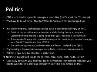 Poli*cs	
  
•  CTO	
  =	
  tech	
  leader	
  +	
  people	
  manager	
  +	
  execu*ve	
  (that’s	
  what	
  the	
  ‘O’	
  means)	
  
•  You	
  have	
  to	
  be	
  all	
  three.	
  Able	
  to?	
  Want	
  to?	
  Allowed	
  to?	
  Encouraged	
  to?	
  
•  In	
  a	
  web	
  company,	
  technology	
  cannot	
  	
  take	
  a	
  back	
  seat	
  (willingly	
  or	
  not).	
  
–  Don’t	
  be	
  the	
  tech	
  dude	
  who	
  «	
  executes	
  »	
  while	
  the	
  big	
  boys	
  «	
  strategize	
  ».	
  
–  Let	
  tech	
  be	
  heard.	
  No	
  one	
  is	
  going	
  to	
  do	
  it	
  for	
  you…	
  You	
  owe	
  it	
  to	
  your	
  team!	
  
–  Try	
  to	
  work	
  eﬃciently	
  with	
  non-­‐tech	
  managers,	
  but	
  don’t	
  forget:	
  most	
  of	
  these	
  guys	
  
were	
  TAUGHT	
  poli*cs	
  and	
  they	
  LOVE	
  it.	
  
–  The	
  odds	
  are	
  against	
  you,	
  so	
  be	
  smarter,	
  run	
  faster…	
  and	
  pick	
  your	
  ﬁghts.	
  
•  Engineering	
  =	
  teamwork,	
  transparency,	
  facts,	
  con*nous	
  improvement.	
  
•  Poli*cs	
  =	
  ego,	
  lies,	
  twis*ng	
  facts,	
  status	
  quo.	
  
à	
  NO	
  POLITICS	
  allowed	
  inside	
  the	
  IT	
  team.	
  Zero,	
  none,	
  zilch,	
  nada.	
  Get	
  it?	
  
•  Especially	
  between	
  you	
  and	
  your	
  team.	
  Remember	
  that	
  asshole	
  manager	
  you	
  
had	
  to	
  work	
  for	
  in	
  a	
  previous	
  company?	
  Don’t	
  be	
  him.	
  Simple	
  as	
  that.	
  
 