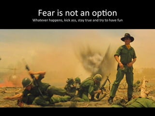 Fear	
  is	
  not	
  an	
  op*on	
  
Whatever	
  happens,	
  kick	
  ass,	
  stay	
  true	
  and	
  try	
  to	
  have	
  fun	
  
 