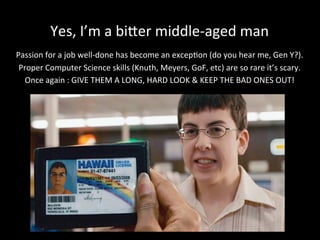 Yes,	
  I’m	
  a	
  biker	
  middle-­‐aged	
  man	
  	
  
	
  
Passion	
  for	
  a	
  job	
  well-­‐done	
  has	
  become	
  an	
  excep*on	
  (do	
  you	
  hear	
  me,	
  Gen	
  Y?).	
  
Proper	
  Computer	
  Science	
  skills	
  (Knuth,	
  Meyers,	
  GoF,	
  etc)	
  are	
  so	
  rare	
  it’s	
  scary.	
  
Once	
  again	
  :	
  GIVE	
  THEM	
  A	
  LONG,	
  HARD	
  LOOK	
  &	
  KEEP	
  THE	
  BAD	
  ONES	
  OUT!	
  
	
  
	
  
	
  
 