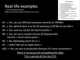 Real-­‐life	
  examples	
  
…	
  from	
  leading	
  companies.	
  	
  
Makes	
  you	
  wonder	
  about	
  the	
  other	
  ones,	
  huh?	
  
	
  
	
  
#1	
  :	
  «	
  Yes,	
  we	
  use	
  SVN	
  and	
  everyone	
  commits	
  to	
  TRUNK»	
  	
  
#2	
  :	
  «	
  Yes,	
  Gérard	
  does	
  it	
  on	
  his	
  PC	
  and	
  puts	
  a	
  ZIP	
  ﬁle	
  on	
  our	
  ﬁler»	
  
#3	
  :	
  «	
  Yes,	
  well	
  no,	
  not	
  for	
  the	
  last	
  6	
  months	
  »	
  
#4	
  :	
  «	
  Yes,	
  we	
  use	
  a	
  custom	
  version	
  of	
  Flyspray	
  0.8».	
  	
  
	
  	
  	
  	
  	
  	
  	
  	
  Variant:	
  «	
  Excel	
  works	
  great	
  »	
  
#5	
  :	
  «	
  No,	
  MarkeOng	
  won’t	
  let	
  us	
  »	
  
#7	
  :	
  	
  «	
  Why?	
  We	
  are	
  an	
  Agile	
  team	
  »	
  
#10	
  :	
  «	
  Yes,	
  we	
  test	
  in	
  producOon	
  because	
  it’s	
  more	
  convenient	
  »	
  
There	
  is	
  no	
  excuse	
  for	
  not	
  geung	
  this	
  right.	
  	
  
This	
  is	
  priority	
  #1	
  for	
  the	
  CTO.	
  
 