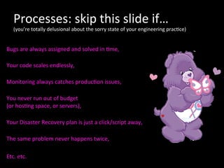 Processes:	
  skip	
  this	
  slide	
  if…	
  
(you’re	
  totally	
  delusional	
  about	
  the	
  sorry	
  state	
  of	
  your	
  engineering	
  prac*ce)	
  
	
  
Bugs	
  are	
  always	
  assigned	
  and	
  solved	
  in	
  *me,	
  
	
  
Your	
  code	
  scales	
  endlessly,	
  
	
  
Monitoring	
  always	
  catches	
  produc*on	
  issues,	
  
	
  
You	
  never	
  run	
  out	
  of	
  budget	
  	
  
(or	
  hos*ng	
  space,	
  or	
  servers),	
  
	
  
Your	
  Disaster	
  Recovery	
  plan	
  is	
  just	
  a	
  click/script	
  away,	
  
	
  
The	
  same	
  problem	
  never	
  happens	
  twice,	
  	
  
	
  
Etc.	
  etc.	
  
	
  
 