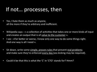 If	
  not…	
  processes,	
  then	
  
	
  
•  Yes,	
  I	
  hate	
  them	
  as	
  much	
  as	
  anyone,	
  	
  
all	
  the	
  more	
  if	
  they’re	
  arbitrary	
  and	
  ineﬃcient.	
  
•  Wikipedia	
  says	
  :	
  «	
  a	
  collec*on	
  of	
  ac*vi*es	
  that	
  takes	
  one	
  or	
  more	
  kinds	
  of	
  input	
  
and	
  creates	
  an	
  output	
  that	
  is	
  of	
  value	
  to	
  the	
  customer	
  ».	
  
•  I	
  sez	
  :	
  «For	
  beker	
  or	
  worse,	
  I	
  know	
  only	
  one	
  way	
  to	
  do	
  some	
  things	
  right.	
  	
  
And	
  one	
  way	
  is	
  all	
  I	
  need	
  ».	
  
	
  
•  Sit	
  down,	
  write	
  some	
  simple,	
  proven	
  rules	
  that	
  prevent	
  real	
  problems	
  	
  
and	
  make	
  sure	
  they’re	
  enforced	
  every	
  day	
  (ass	
  kicking	
  may	
  be	
  required).	
  	
  
•  Could	
  it	
  be	
  that	
  this	
  is	
  what	
  the	
  ‘C’	
  in	
  ‘CTO’	
  stands	
  for?	
  Hmm?	
  
	
  
	
  
 