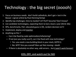 Technology	
  :	
  the	
  big	
  secret	
  (ooooh)	
  
1.  Focus	
  on	
  business	
  needs:	
  	
  don’t	
  build	
  cathedrals,	
  don’t	
  get	
  «	
  lost	
  in	
  the	
  
Bazaar	
  »	
  (great	
  ar*cle	
  by	
  Poul-­‐Henning	
  Kemp)	
  
2.  Iden*fy	
  top	
  challenges:	
  *me	
  to	
  market?	
  UI?	
  Perf?	
  Security?	
  Don’t	
  know?	
  	
  
3.  List	
  candidate	
  technologies,	
  expec*ng	
  them	
  to	
  last	
  a	
  least	
  a	
  year	
  (think	
  10x)	
  
4.  KPIs,	
  benchmarks,	
  PoC:	
  educated	
  guess	
  is	
  OK,	
  random	
  decision	
  isn’t!	
  
5.  Implement,	
  deploy	
  and	
  monitor	
  
6.  Anything	
  on	
  ﬁre	
  ?	
  
–  Can	
  it	
  be	
  ﬁxed	
  by	
  code	
  op*miza*on/refactoring?	
  
–  If	
  not	
  (are	
  you	
  really	
  sure?),	
  can	
  it	
  be	
  ﬁxed	
  with	
  new	
  technology?	
  	
  
•  Yes:	
  you	
  need	
  a	
  new	
  building	
  block	
  in	
  your	
  stack,	
  GOTO	
  2.	
  
•  No:	
  WTF?	
  Are	
  you	
  scared?	
  Man	
  up!	
  Not	
  moving	
  =	
  death	
  
–  If	
  there	
  is	
  absolutely	
  no	
  other	
  way,	
  add	
  servers…	
  but	
  it	
  won’t	
  work	
  forever!	
  
KISS,	
  DRY,	
  and	
  watch	
  out	
  for	
  NIH	
  
 
