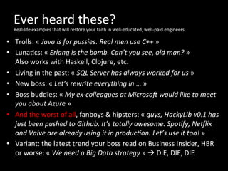 Ever	
  heard	
  these?	
  
Real-­‐life	
  examples	
  that	
  will	
  restore	
  your	
  faith	
  in	
  well-­‐educated,	
  well-­‐paid	
  engineers	
  
•  Trolls:	
  «	
  Java	
  is	
  for	
  pussies.	
  Real	
  men	
  use	
  C++	
  »	
  
•  Luna*cs:	
  «	
  Erlang	
  is	
  the	
  bomb.	
  Can’t	
  you	
  see,	
  old	
  man?	
  »	
  
Also	
  works	
  with	
  Haskell,	
  Clojure,	
  etc.	
  
•  Living	
  in	
  the	
  past:	
  «	
  SQL	
  Server	
  has	
  always	
  worked	
  for	
  us	
  »	
  
•  New	
  boss:	
  «	
  Let’s	
  rewrite	
  everything	
  in	
  …	
  »	
  
•  Boss	
  buddies:	
  «	
  My	
  ex-­‐colleagues	
  at	
  MicrosoZ	
  would	
  like	
  to	
  meet	
  
you	
  about	
  Azure	
  »	
  
•  And	
  the	
  worst	
  of	
  all,	
  fanboys	
  &	
  hipsters:	
  «	
  guys,	
  HackyLib	
  v0.1	
  has	
  
just	
  been	
  pushed	
  to	
  Github.	
  It’s	
  totally	
  awesome.	
  SpoOfy,	
  Ne_lix	
  
and	
  Valve	
  are	
  already	
  using	
  it	
  in	
  producOon.	
  Let’s	
  use	
  it	
  too!	
  »	
  
•  Variant:	
  the	
  latest	
  trend	
  your	
  boss	
  read	
  on	
  Business	
  Insider,	
  HBR	
  
or	
  worse:	
  «	
  We	
  need	
  a	
  Big	
  Data	
  strategy	
  »	
  à	
  DIE,	
  DIE,	
  DIE	
  
 