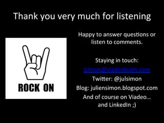 Thank	
  you	
  very	
  much	
  for	
  listening	
  
Happy	
  to	
  answer	
  ques*ons	
  or	
  
listen	
  to	
  comments.	
  
	
  
Staying	
  in	
  touch:	
  
jsimon@viadeoteam.com	
  
Twiker:	
  @julsimon	
  
Blog:	
  juliensimon.blogspot.com	
  
And	
  of	
  course	
  on	
  Viadeo…	
  	
  
and	
  LinkedIn	
  ;)	
  
 