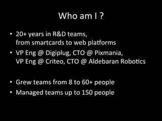 Who	
  am	
  I	
  ?	
  
•  20+	
  years	
  in	
  R&D	
  teams,	
  	
  
from	
  smartcards	
  to	
  web	
  plaLorms	
  
•  VP	
  Eng	
  @	
  Digiplug,	
  CTO	
  @	
  Pixmania,	
  	
  
VP	
  Eng	
  @	
  Criteo,	
  CTO	
  @	
  Aldebaran	
  Robo*cs	
  
•  Grew	
  teams	
  from	
  8	
  to	
  60+	
  people	
  
•  Managed	
  teams	
  up	
  to	
  150	
  people	
  
 