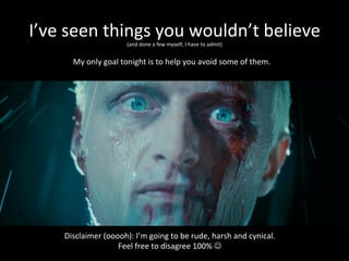 I’ve	
  seen	
  things	
  you	
  wouldn’t	
  believe	
  
(and	
  done	
  a	
  few	
  myself,	
  I	
  have	
  to	
  admit)	
  
Disclaimer	
  (ooooh):	
  I’m	
  going	
  to	
  be	
  rude,	
  harsh	
  and	
  cynical.	
  
Feel	
  free	
  to	
  disagree	
  100%	
  J	
  
My	
  only	
  goal	
  tonight	
  is	
  to	
  help	
  you	
  avoid	
  some	
  of	
  them.	
  
 