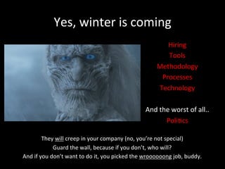 Yes,	
  winter	
  is	
  coming	
  
Hiring	
  
Tools	
  
Methodology	
  
Processes	
  
Technology	
  
	
  
And	
  the	
  worst	
  of	
  all..	
  
Poli*cs	
  
They	
  will	
  creep	
  in	
  your	
  company	
  (no,	
  you’re	
  not	
  special)	
  
Guard	
  the	
  wall,	
  because	
  if	
  you	
  don’t,	
  who	
  will?	
  	
  
And	
  if	
  you	
  don’t	
  want	
  to	
  do	
  it,	
  you	
  picked	
  the	
  wroooooong	
  job,	
  buddy.	
  
	
  
 