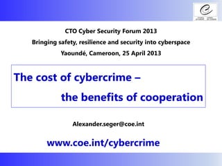 The cost of cybercrime –
the benefits of cooperation
www.coe.int/cybercrime
CTO Cyber Security Forum 2013
Bringing safety, resilience and security into cyberspace
Yaoundé, Cameroon, 25 April 2013
Alexander.seger@coe.int
 