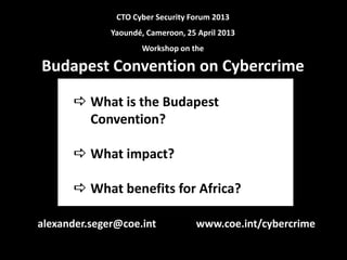  What is the Budapest
Convention?
 What impact?
 What benefits for Africa?
CTO Cyber Security Forum 2013
Yaoundé, Cameroon, 25 April 2013
Workshop on the
Budapest Convention on Cybercrime
www.coe.int/cybercrimealexander.seger@coe.int
 