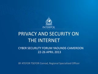 BY ATEFOR TSEFOR Conrad, Regional Specialized Officer
PRIVACY AND SECURITY ON
THE INTERNET
CYBER SECURUTY FORUM YAOUNDE-CAMEROON
22-26 APRIL 2013
 