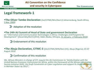 AU Convention on the Confidence
and security in Cyberspace
Legal framework-1
The Oliver Tambo Declaration (Ext/CITMC/Min/Decl.(I) Johannesburg, South-Africa,
5 Nov. 2009)
Adoption of the resolution
The 14th AU Summit of Head of State and government Declaration
on “Information and Communication Technologies in Africa: Challenges and Prospects for
Development” ([Assembly/AU/11(XIV)], Addis Ababa, Ethiopia, 31 January - 2 February 2010)
Endorsement of this resolution
The Abuja Declaration, CITMC-3 ([AU/CITMC/MIN/Decl.(III)], Abuja (Nigeria), 03-07
August 2010.
Confirmation of this resolution
We, African Ministers in charge of CIT, request the AU Commission to “Jointly finalize with the
United Nations Economic Commission for Africa, within the framework of the African Information
Society Initiative (AISI), the Draft Convention on Cyber Legislation and support its implementation
in Member States by 2012”; 10
 