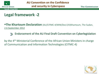 Legal framework -2
The Khartoum Declaration (AU/CITMC-4/MIN/Decl.(IV)Khartoum, The Sudan,
2-6 September 2012
Endorsement of the AU Final Draft Convention on Cyberlegislation
by the 4th Ministerial Conference of the African Union Ministers in charge
of Communication and Information Technologies (CITMC-4)
AU Convention on the Confidence
and security in Cyberspace
11
 