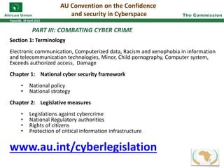 PART III: COMBATING CYBER CRIME
Section 1: Terminology
Electronic communication, Computerized data, Racism and xenophobia in information
and telecommunication technologies, Minor, Child pornography, Computer system,
Exceeds authorized access, Damage
Chapter 1: National cyber security framework
• National policy
• National strategy
Chapter 2: Legislative measures
• Legislations against cybercrime
• National Regulatory authorities
• Rights of citizens
• Protection of critical information infrastructure
www.au.int/cyberlegislation
AU Convention on the Confidence
and security in Cyberspace
16
 