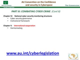 PART III: COMBATING CYBER CRIME (Cont’d)
Chapter IV: National cyber security monitoring structures
• Cyber security governance
• Institutional framework
Chapter V: International cooperation
• Harmonization
AU Convention on the Confidence
and security in Cyberspace
17
www.au.int/cyberlegislation
 