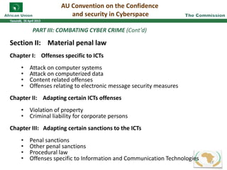 PART III: COMBATING CYBER CRIME (Cont’d)
Section II: Material penal law
Chapter I: Offenses specific to ICTs
• Attack on computer systems
• Attack on computerized data
• Content related offenses
• Offenses relating to electronic message security measures
Chapter II: Adapting certain ICTs offenses
• Violation of property
• Criminal liability for corporate persons
Chapter III: Adapting certain sanctions to the ICTs
• Penal sanctions
• Other penal sanctions
• Procedural law
• Offenses specific to Information and Communication Technologies
AU Convention on the Confidence
and security in Cyberspace
18
 