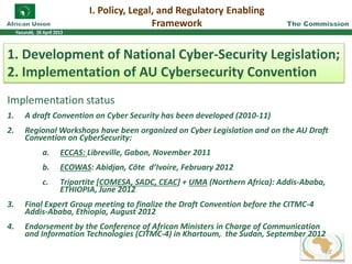 I. Policy, Legal, and Regulatory Enabling
Framework
1. Development of National Cyber-Security Legislation;
2. Implementation of AU Cybersecurity Convention
Implementation status
1. A draft Convention on Cyber Security has been developed (2010-11)
2. Regional Workshops have been organized on Cyber Legislation and on the AU Draft
Convention on CyberSecurity:
a. ECCAS: Libreville, Gabon, November 2011
b. ECOWAS: Abidjan, Côte d’Ivoire, February 2012
c. Tripartite [COMESA, SADC, CEAC] + UMA (Northern Africa): Addis-Ababa,
ETHIOPIA, June 2012
3. Final Expert Group meeting to finalize the Draft Convention before the CITMC-4
Addis-Ababa, Ethiopia, August 2012
4. Endorsement by the Conference of African Ministers in Charge of Communication
and Information Technologies (CITMC-4) in Khartoum, the Sudan, September 2012
20
 