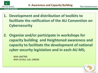 II. Awareness and Capacity Building
1. Development and distribution of toolkits to
facilitate the ratification of the AU Convention on
Cybersecurity
2. Organize and/or participate in workshops for
capacity building and Heightened awareness and
capacity to facilitate the development of national
cyber security legislation and in each AU MS;
With UNCTAD
With US DoJ, CoE, UNODC
232232223323333222233322223333
 