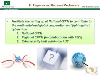 III. Response and Recovery Mechanisms
• Facilitate the setting up of National CERTs to contribute to
the continental and global cooperation and fight against
cybercrime
1. National CERTs
2. Regional CSIRTs (in collaboration with RECs)
3. Cybersecurity Unit within the AUC
24
 