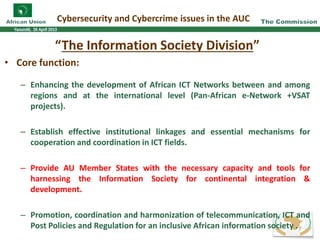 “The Information Society Division”
• Core function:
– Enhancing the development of African ICT Networks between and among
regions and at the international level (Pan-African e-Network +VSAT
projects).
– Establish effective institutional linkages and essential mechanisms for
cooperation and coordination in ICT fields.
– Provide AU Member States with the necessary capacity and tools for
harnessing the Information Society for continental integration &
development.
– Promotion, coordination and harmonization of telecommunication, ICT and
Post Policies and Regulation for an inclusive African information society .
Cybersecurity and Cybercrime issues in the AUC
7
 
