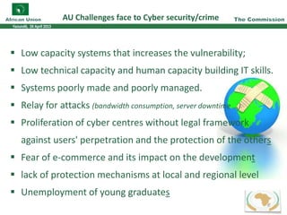 AU Challenges face to Cyber security/crime
8
Low capacity systems that increases the vulnerability;
Low technical capacity and human capacity building IT skills.
Systems poorly made and poorly managed.
Relay for attacks (bandwidth consumption, server downtime ...)
Proliferation of cyber centres without legal framework
against users' perpetration and the protection of the others
Fear of e-commerce and its impact on the development
lack of protection mechanisms at local and regional level
Unemployment of young graduates
 