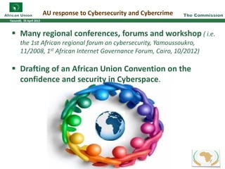 AU response to Cybersecurity and Cybercrime
Many regional conferences, forums and workshop ( i.e.
the 1st African regional forum on cybersecurity, Yamoussoukro,
11/2008, 1st African Internet Governance Forum, Cairo, 10/2012)
Drafting of an African Union Convention on the
confidence and security in Cyberspace.
9
 